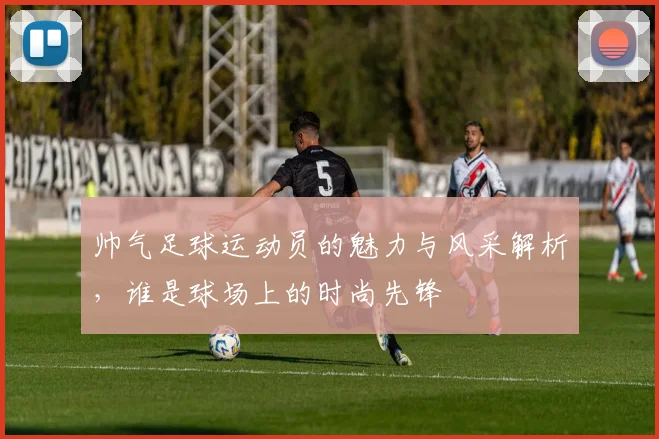 帅气足球运动员的魅力与风采解析，谁是球场上的时尚先锋