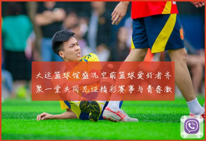 大运篮球馆盛况空前篮球爱好者齐聚一堂共同见证精彩赛事与青春激情