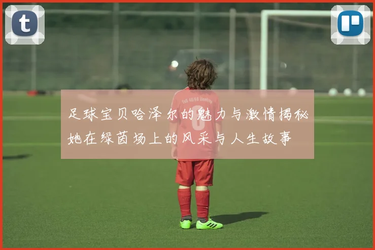 足球宝贝哈泽尔的魅力与激情揭秘她在绿茵场上的风采与人生故事