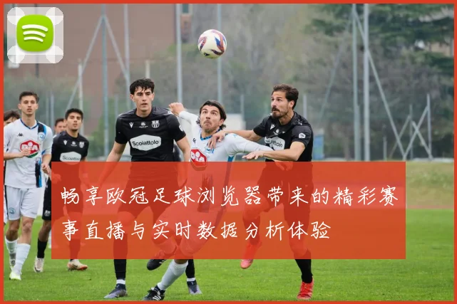 畅享欧冠足球浏览器带来的精彩赛事直播与实时数据分析体验