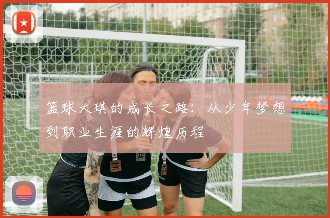 篮球大琪的成长之路：从少年梦想到职业生涯的辉煌历程