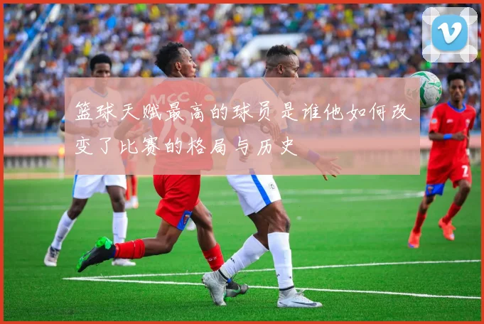 篮球天赋最高的球员是谁他如何改变了比赛的格局与历史