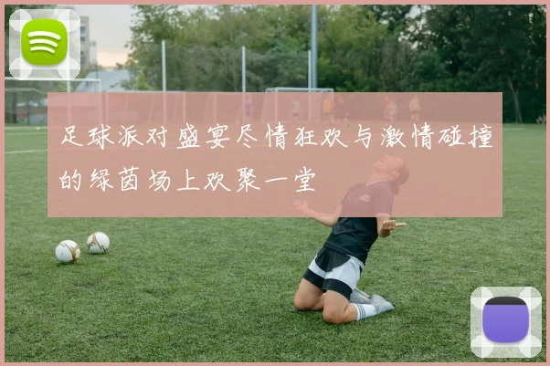 足球派对盛宴尽情狂欢与激情碰撞的绿茵场上欢聚一堂