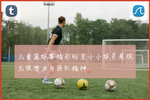 儿童篮球赛精彩纷呈小小球员展现无限潜力与团队精神