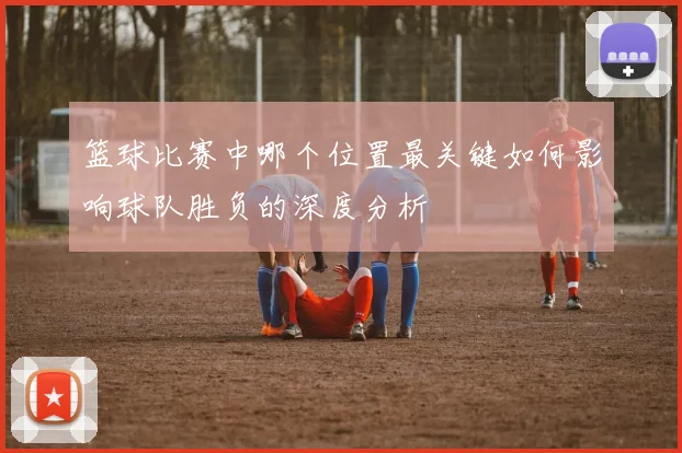 篮球比赛中哪个位置最关键如何影响球队胜负的深度分析