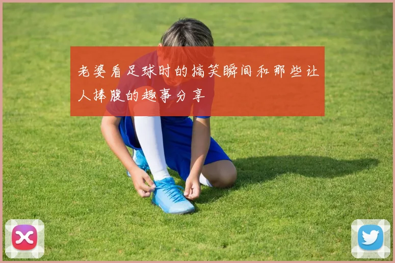 老婆看足球时的搞笑瞬间和那些让人捧腹的趣事分享