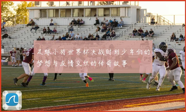 足球小将世界杯决战时刻少年们的梦想与友情交织的传奇故事