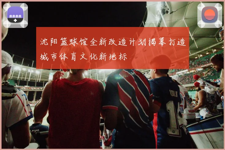 沈阳篮球馆全新改造计划揭幕打造城市体育文化新地标