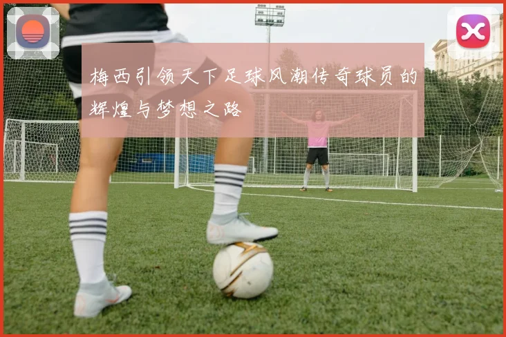 梅西引领天下足球风潮传奇球员的辉煌与梦想之路