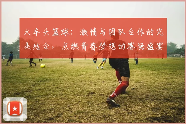 火车头篮球：激情与团队合作的完美结合，点燃青春梦想的赛场盛宴