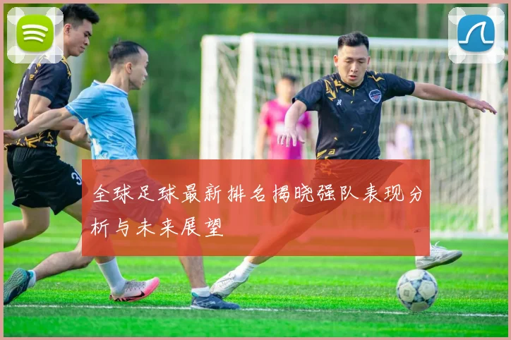 全球足球最新排名揭晓强队表现分析与未来展望