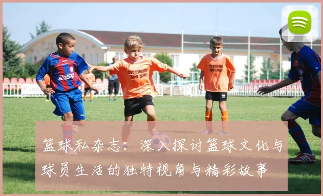 篮球私杂志：深入探讨篮球文化与球员生活的独特视角与精彩故事